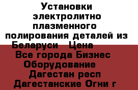 Установки электролитно-плазменного  полирования деталей из Беларуси › Цена ­ 100 - Все города Бизнес » Оборудование   . Дагестан респ.,Дагестанские Огни г.